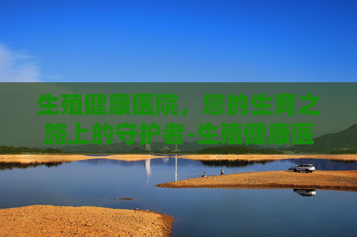 生殖健康医院,您的生育之路上的守护者-生殖健康医院试管婴儿 生殖健康医院,您的生育之路上的守护者-生殖健康医院试管婴儿