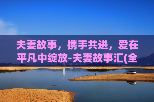 夫妻故事,携手共进,爱在平凡中绽放-夫妻故事汇(全)之一可怜的彭妮小说 夫妻故事,携手共进,爱在平凡中绽放-夫妻故事汇(全)之一可怜的彭妮小说