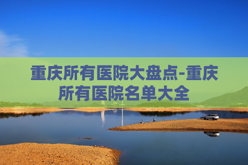 重庆所有医院大盘点-重庆所有医院名单大全 重庆所有医院大盘点-重庆所有医院名单大全