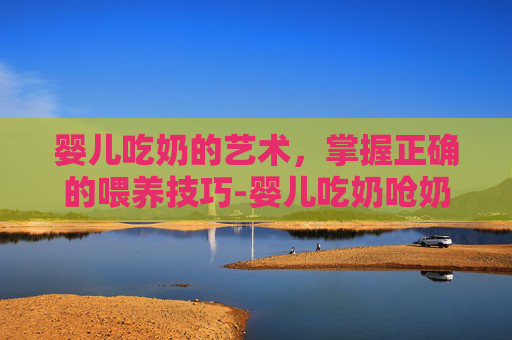 婴儿吃奶的艺术,掌握正确的喂养技巧-婴儿吃奶呛奶怎么办 婴儿吃奶的艺术,掌握正确的喂养技巧-婴儿吃奶呛奶怎么办