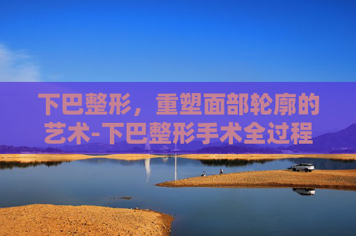 下巴整形,重塑面部轮廓的艺术-下巴整形手术全过程 下巴整形,重塑面部轮廓的艺术-下巴整形手术全过程