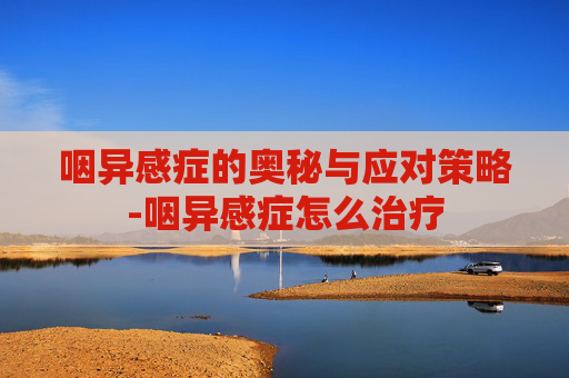 咽异感症的奥秘与应对策略-咽异感症怎么治疗 咽异感症的奥秘与应对策略-咽异感症怎么治疗