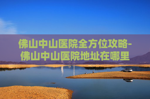 佛山中山医院全方位攻略-佛山中山医院地址在哪里 佛山中山医院全方位攻略-佛山中山医院地址在哪里