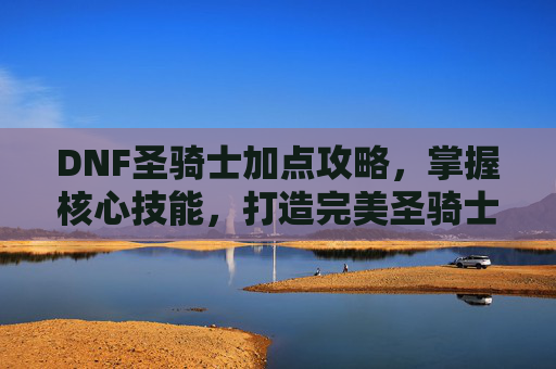 DNF圣骑士加点攻略，掌握核心技能，打造完美圣骑士-dnf2020圣骑士加点