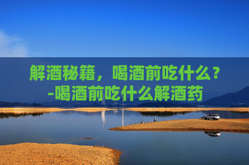 解酒秘籍,喝酒前吃什么?-喝酒前吃什么解酒药 解酒秘籍,喝酒前吃什么?-喝酒前吃什么解酒药