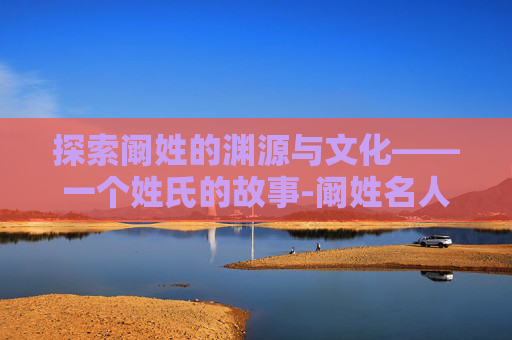 探索阚姓的渊源与文化——一个姓氏的故事-阚姓名人 探索阚姓的渊源与文化——一个姓氏的故事-阚姓名人