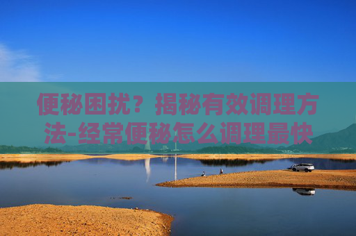 便秘困扰?揭秘有效调理方法-经常便秘怎么调理最快 便秘困扰?揭秘有效调理方法-经常便秘怎么调理最快