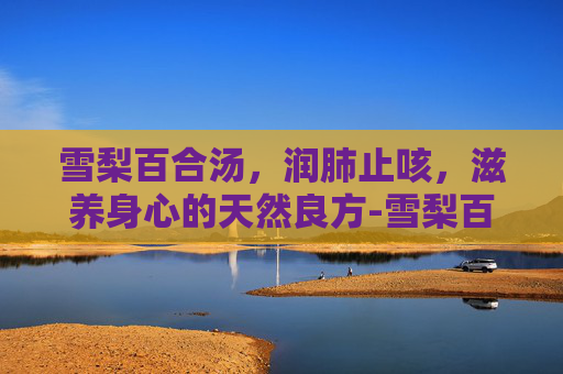 雪梨百合汤,润肺止咳,滋养身心的天然良方-雪梨百合汤的做法 雪梨百合汤,润肺止咳,滋养身心的天然良方-雪梨百合汤的做法