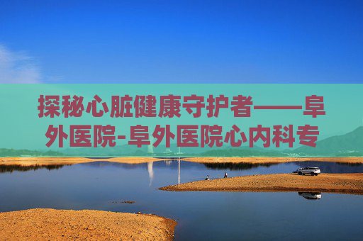 探秘心脏健康守护者——阜外医院-阜外医院心内科专家 探秘心脏健康守护者——阜外医院-阜外医院心内科专家