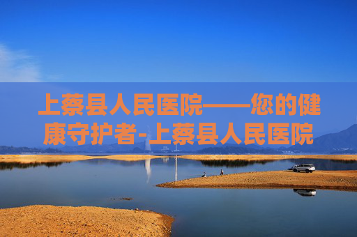 上蔡县人民医院——您的健康守护者-上蔡县人民医院院长 上蔡县人民医院——您的健康守护者-上蔡县人民医院院长
