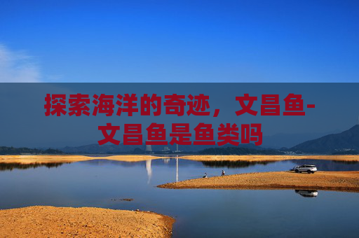探索海洋的奇迹,文昌鱼-文昌鱼是鱼类吗 探索海洋的奇迹,文昌鱼-文昌鱼是鱼类吗