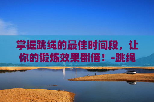 掌握跳绳的最佳时间段,让你的锻炼效果翻倍!-跳绳的最佳时间段长高 掌握跳绳的最佳时间段,让你的锻炼效果翻倍!-跳绳的最佳时间段长高