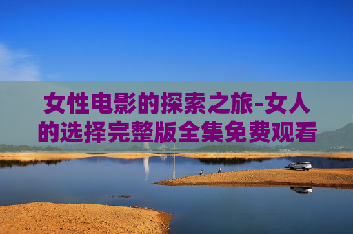 女性电影的探索之旅-女人的选择完整版全集免费观看 女性电影的探索之旅-女人的选择完整版全集免费观看