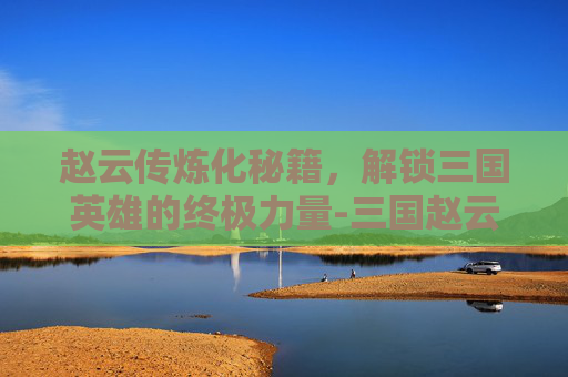 赵云传炼化秘籍，解锁三国英雄的终极力量-三国赵云传炼化秘籍大全