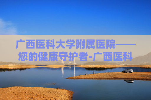 广西医科大学附属医院——您的健康守护者-广西医科大学附属医院有多少家 广西医科大学附属医院——您的健康守护者-广西医科大学附属医院有多少家