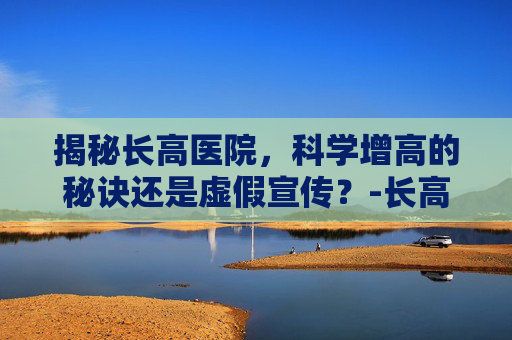揭秘长高医院,科学增高的秘诀还是虚假宣传?-长高医院挂什么科 揭秘长高医院,科学增高的秘诀还是虚假宣传?-长高医院挂什么科