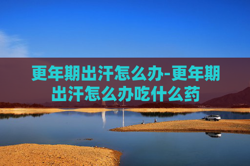 更年期出汗怎么办-更年期出汗怎么办吃什么药 更年期出汗怎么办-更年期出汗怎么办吃什么药