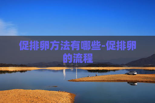 促排卵方法有哪些-促排卵的流程 促排卵方法有哪些-促排卵的流程