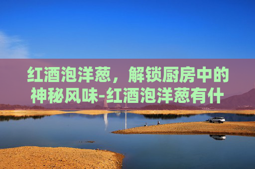 红酒泡洋葱,解锁厨房中的神秘风味-红酒泡洋葱有什么功效 红酒泡洋葱,解锁厨房中的神秘风味-红酒泡洋葱有什么功效