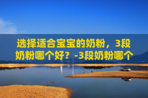 选择适合宝宝的奶粉,3段奶粉哪个好?-3段奶粉哪个好? 选择适合宝宝的奶粉,3段奶粉哪个好?-3段奶粉哪个好?