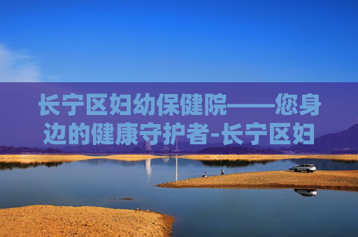 长宁区妇幼保健院——您身边的健康守护者-长宁区妇幼保健院地址在哪里 长宁区妇幼保健院——您身边的健康守护者-长宁区妇幼保健院地址在哪里