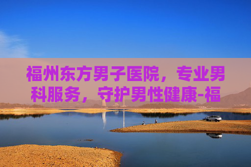 福州东方男子医院,专业男科服务,守护男性健康-福州东方男子医院可靠吗 福州东方男子医院,专业男科服务,守护男性健康-福州东方男子医院可靠吗