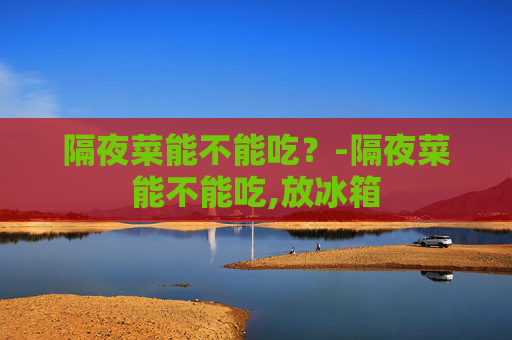 隔夜菜能不能吃?-隔夜菜能不能吃,放冰箱 隔夜菜能不能吃?-隔夜菜能不能吃,放冰箱