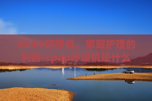 CPAP呼吸机,家庭护理的利器-cpap呼吸机是什么 CPAP呼吸机,家庭护理的利器-cpap呼吸机是什么