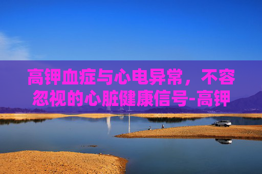 高钾血症与心电异常,不容忽视的心脏健康信号-高钾血症心电图表现 高钾血症与心电异常,不容忽视的心脏健康信号-高钾血症心电图表现