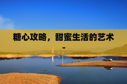 糖心攻略,甜蜜生活的艺术- 糖心攻略,甜蜜生活的艺术-