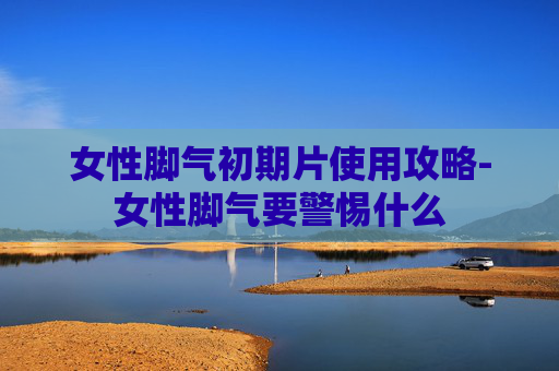 女性脚气初期片使用攻略-女性脚气要警惕什么 女性脚气初期片使用攻略-女性脚气要警惕什么