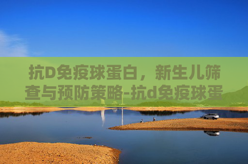 抗D免疫球蛋白,新生儿筛查与预防策略-抗d免疫球蛋白的作用 抗D免疫球蛋白,新生儿筛查与预防策略-抗d免疫球蛋白的作用
