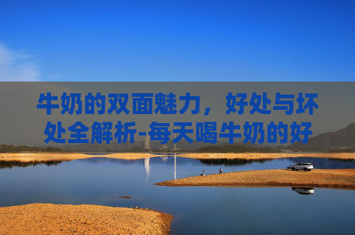 牛奶的双面魅力,好处与坏处全解析-每天喝牛奶的好处和坏处 牛奶的双面魅力,好处与坏处全解析-每天喝牛奶的好处和坏处