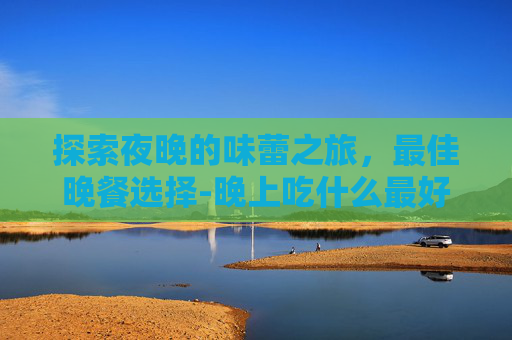 探索夜晚的味蕾之旅,最佳晚餐选择-晚上吃什么最好最有营养 探索夜晚的味蕾之旅,最佳晚餐选择-晚上吃什么最好最有营养
