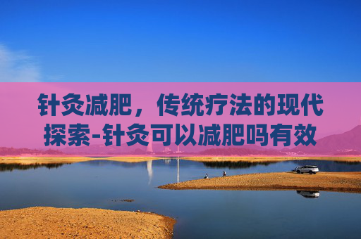 针灸减肥,传统疗法的现代探索-针灸可以减肥吗有效果吗 针灸减肥,传统疗法的现代探索-针灸可以减肥吗有效果吗