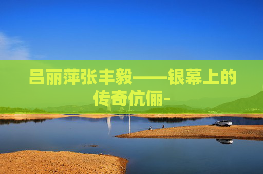 吕丽萍张丰毅——银幕上的传奇伉俪- 吕丽萍张丰毅——银幕上的传奇伉俪-