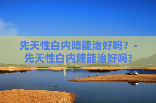 先天性白内障能治好吗?-先天性白内障能治好吗? 先天性白内障能治好吗?-先天性白内障能治好吗?