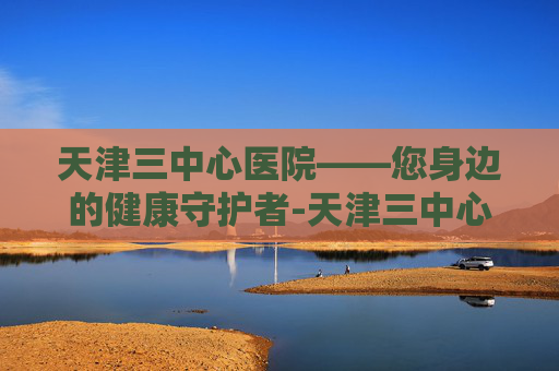 天津三中心医院——您身边的健康守护者-天津三中心医院电话 天津三中心医院——您身边的健康守护者-天津三中心医院电话