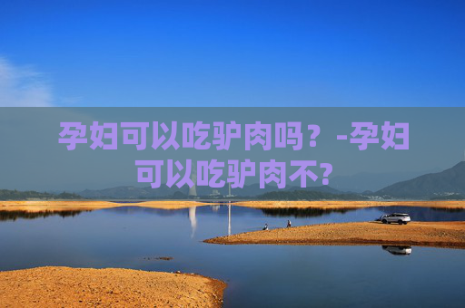 孕妇可以吃驴肉吗?-孕妇可以吃驴肉不? 孕妇可以吃驴肉吗?-孕妇可以吃驴肉不?
