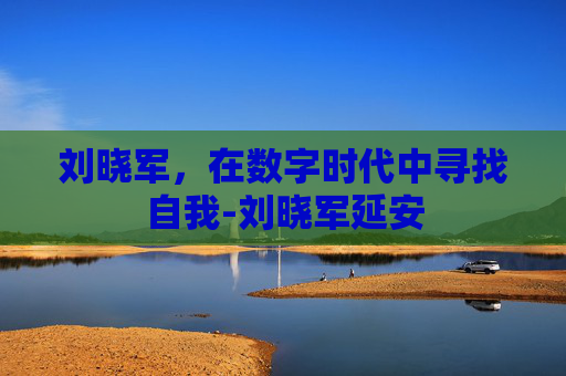 刘晓军,在数字时代中寻找自我-刘晓军延安 刘晓军,在数字时代中寻找自我-刘晓军延安