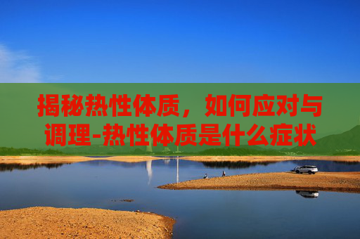 揭秘热性体质,如何应对与调理-热性体质是什么症状 揭秘热性体质,如何应对与调理-热性体质是什么症状