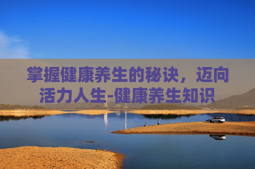 掌握健康养生的秘诀,迈向活力人生-健康养生知识 掌握健康养生的秘诀,迈向活力人生-健康养生知识