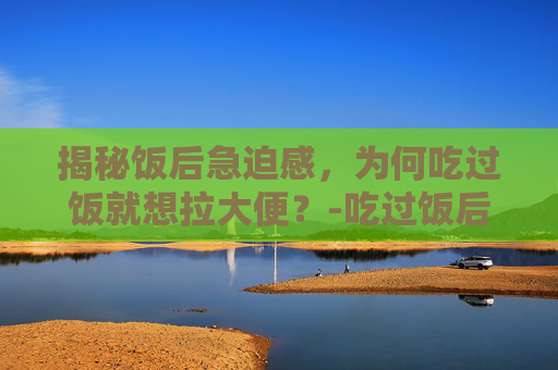 揭秘饭后急迫感,为何吃过饭就想拉大便?-吃过饭后就想拉大便是什么原因 瘦得快 揭秘饭后急迫感,为何吃过饭就想拉大便?-吃过饭后就想拉大便是什么原因 瘦得快