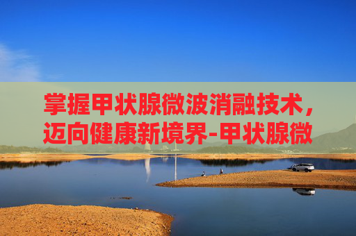 掌握甲状腺微波消融技术,迈向健康新境界-甲状腺微波消融术 掌握甲状腺微波消融技术,迈向健康新境界-甲状腺微波消融术