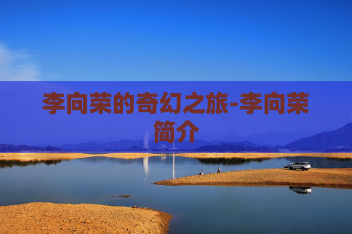 李向荣的奇幻之旅-李向荣简介 李向荣的奇幻之旅-李向荣简介