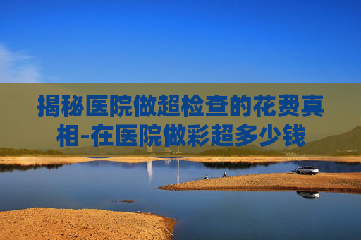 揭秘医院做超检查的花费真相-在医院做彩超多少钱 揭秘医院做超检查的花费真相-在医院做彩超多少钱