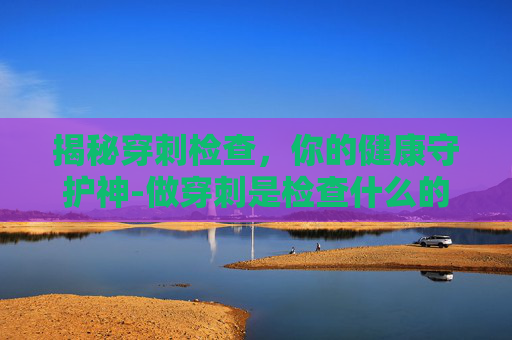 揭秘穿刺检查,你的健康守护神-做穿刺是检查什么的 揭秘穿刺检查,你的健康守护神-做穿刺是检查什么的