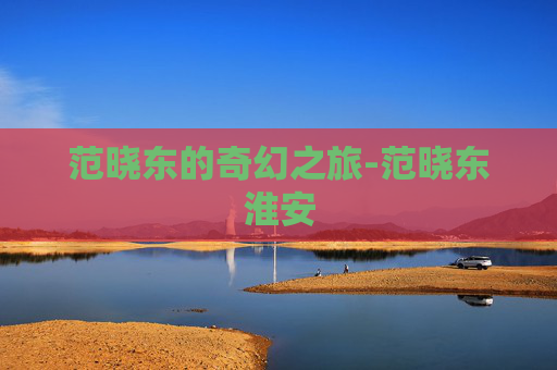 范晓东的奇幻之旅-范晓东淮安 范晓东的奇幻之旅-范晓东淮安