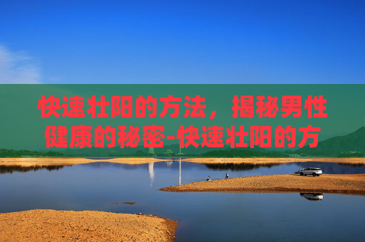 快速壮阳的方法,揭秘男性健康的秘密-快速壮阳的方法吃什么药 快速壮阳的方法,揭秘男性健康的秘密-快速壮阳的方法吃什么药