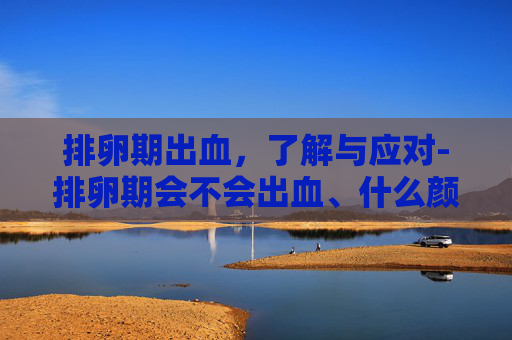 排卵期出血,了解与应对-排卵期会不会出血、什么颜色 排卵期出血,了解与应对-排卵期会不会出血、什么颜色